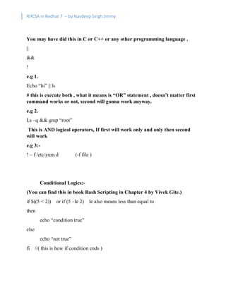RHCSA in Redhat 7 – by Navdeep Singh Jimmy
You may have did this in C or C++ or any other programming language .
||
&&
!
e.g 1.
Echo “hi” || ls
# this is execute both , what it means is “OR” statement , doesn’t matter first
command works or not, second will gonna work anyway.
e.g 2.
Ls –q && grep “root”
This is AND logical operators, If first will work only and only then second
will work
e.g 3:-
! – f /etc/yum.d (-f file )
Conditional Logics:-
(You can find this in book Bash Scripting in Chapter 4 by Vivek Gite.)
if $((5 < 2)) or if (5 –le 2) le also means less than equal to
then
echo “condition true”
else
echo “not true”
fi //( this is how if condition ends )
 