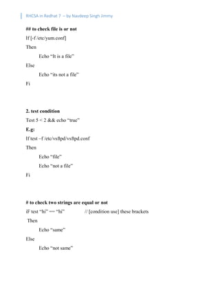 RHCSA in Redhat 7 – by Navdeep Singh Jimmy
## to check file is or not
If [-f /etc/yum.conf]
Then
Echo “It is a file”
Else
Echo “its not a file”
Fi
2. test condition
Test 5 < 2 && echo “true”
E.g:
If test –f /etc/vsftpd/vsftpd.conf
Then
Echo “file”
Echo “not a file”
Fi
# to check two strings are equal or not
iF test “hi” == “hi” // [condition use] these brackets
Then
Echo “same”
Else
Echo “not same”
 