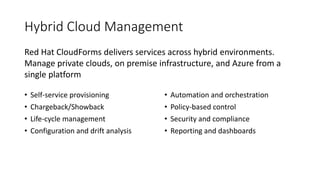 Hybrid Cloud Management
• Self-service provisioning
• Chargeback/Showback
• Life-cycle management
• Configuration and drift analysis
• Automation and orchestration
• Policy-based control
• Security and compliance
• Reporting and dashboards
Red Hat CloudForms delivers services across hybrid environments.
Manage private clouds, on premise infrastructure, and Azure from a
single platform
 