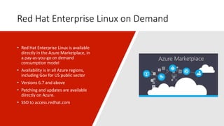 Red Hat Enterprise Linux on Demand
• Red Hat Enterprise Linux is available
directly in the Azure Marketplace, in
a pay-as-you-go on demand
consumption model
• Availability is in all Azure regions,
including Gov for US public sector
• Versions 6.7 and above
• Patching and updates are available
directly on Azure.
• SSO to access.redhat.com
 