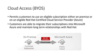 Cloud Access (BYOS)
• Permits customers to use an eligible subscription either on premise or
on an eligible Red Hat Certified Cloud Service Provider (Azure)
• Customers are able to migrate their subscriptions into Microsoft
Azure and maintain long term relationships with Red Hat
 