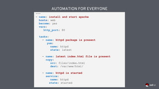 AUTOMATION FOR EVERYONE
---
- name: install and start apache
hosts: web
become: yes
vars:
http_port: 80
tasks:
- name: httpd package is present
yum:
name: httpd
state: latest
- name: latest index.html file is present
copy:
src: files/index.html
dest: /var/www/html/
- name: httpd is started
service:
name: httpd
state: started
 