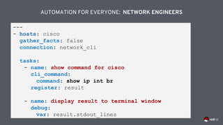 ---
- hosts: cisco
gather_facts: false
connection: network_cli
tasks:
- name: show command for cisco
cli_command:
command: show ip int br
register: result
- name: display result to terminal window
debug:
var: result.stdout_lines
AUTOMATION FOR EVERYONE: NETWORK ENGINEERS
 