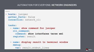 AUTOMATION FOR EVERYONE: NETWORK ENGINEERS
---
- hosts: juniper
gather_facts: false
connection: network_cli
tasks:
- name: show command for juniper
cli_command:
command: show interfaces terse em1
register: result
- name: display result to terminal window
debug:
var: result.stdout_lines
 