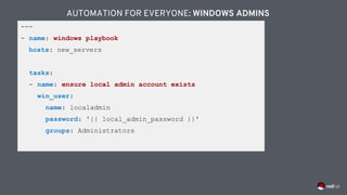 ---
- name: windows playbook
hosts: new_servers
tasks:
- name: ensure local admin account exists
win_user:
name: localadmin
password: '{{ local_admin_password }}'
groups: Administrators
AUTOMATION FOR EVERYONE: WINDOWS ADMINS
 