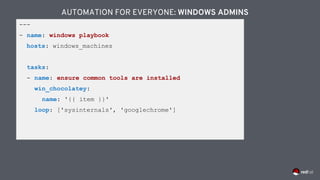 ---
- name: windows playbook
hosts: windows_machines
tasks:
- name: ensure common tools are installed
win_chocolatey:
name: '{{ item }}'
loop: ['sysinternals', 'googlechrome']
AUTOMATION FOR EVERYONE: WINDOWS ADMINS
 
