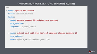 ---
- name: update and reboot
hosts: windows_servers
tasks:
- name: ensure common OS updates are current
win_updates:
register: update_result
- name: reboot and wait for host if updates change require it
win_reboot:
when: update_result.reboot_required
AUTOMATION FOR EVERYONE: WINDOWS ADMINS
 