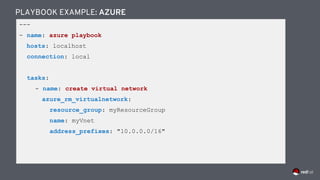 ---
- name: azure playbook
hosts: localhost
connection: local
tasks:
- name: create virtual network
azure_rm_virtualnetwork:
resource_group: myResourceGroup
name: myVnet
address_prefixes: "10.0.0.0/16"
PLAYBOOK EXAMPLE: AZURE
 