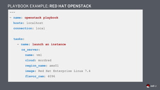 ---
- name: openstack playbook
hosts: localhost
connection: local
tasks:
- name: launch an instance
os_server:
name: vm1
cloud: mordred
region_name: ams01
image: Red Hat Enterprise Linux 7.4
flavor_ram: 4096
PLAYBOOK EXAMPLE: RED HAT OPENSTACK
 