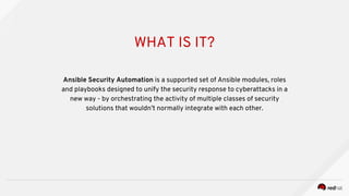 WHAT IS IT?
Ansible Security Automation is a supported set of Ansible modules, roles
and playbooks designed to unify the security response to cyberattacks in a
new way - by orchestrating the activity of multiple classes of security
solutions that wouldn’t normally integrate with each other.
 