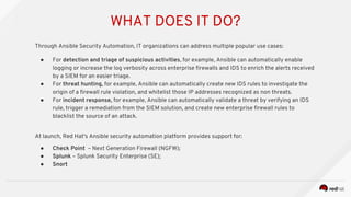 WHAT DOES IT DO?
Through Ansible Security Automation, IT organizations can address multiple popular use cases:
● For detection and triage of suspicious activities, for example, Ansible can automatically enable
logging or increase the log verbosity across enterprise firewalls and IDS to enrich the alerts received
by a SIEM for an easier triage.
● For threat hunting, for example, Ansible can automatically create new IDS rules to investigate the
origin of a firewall rule violation, and whitelist those IP addresses recognized as non threats.
● For incident response, for example, Ansible can automatically validate a threat by verifying an IDS
rule, trigger a remediation from the SIEM solution, and create new enterprise firewall rules to
blacklist the source of an attack.
At launch, Red Hat's Ansible security automation platform provides support for:
● Check Point – Next Generation Firewall (NGFW);
● Splunk – Splunk Security Enterprise (SE);
● Snort
 