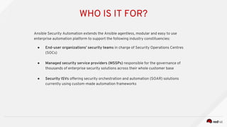 WHO IS IT FOR?
Ansible Security Automation extends the Ansible agentless, modular and easy to use
enterprise automation platform to support the following industry constituencies:
● End-user organizations’ security teams in charge of Security Operations Centres
(SOCs)
● Managed security service providers (MSSPs) responsible for the governance of
thousands of enterprise security solutions across their whole customer base
● Security ISVs offering security orchestration and automation (SOAR) solutions
currently using custom-made automation frameworks
 