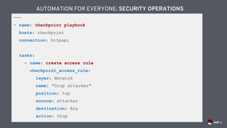 ---
- name: checkpoint playbook
hosts: checkpoint
connection: httpapi
tasks:
- name: create access rule
checkpoint_access_rule:
layer: Network
name: "Drop attacker"
position: top
source: attacker
destination: Any
action: Drop
AUTOMATION FOR EVERYONE: SECURITY OPERATIONS
 