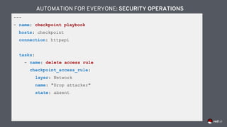 ---
- name: checkpoint playbook
hosts: checkpoint
connection: httpapi
tasks:
- name: delete access rule
checkpoint_access_rule:
layer: Network
name: "Drop attacker"
state: absent
AUTOMATION FOR EVERYONE: SECURITY OPERATIONS
 