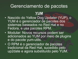 Gerenciamento de pacotes YUM Nascido do Yellow Dog Updater (YUP), o   YUM é o gerenciador de pacotes dos sistemas baseados no Red Hat e no Fedora, e usa pacotes RPM.  Modular: Novos recursos podem ser adicionados ao YUM por meio de plugins e do pacote yum-utils.  O RPM é o gerenciador de pacotes tradicional da Red Hat, sucedido pelo up2date e agora substituído pelo YUM.  