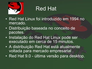 Red Hat Red Hat Linux foi introduzido em 1994  no mercado. Distribuição baseada no conceito de pacotes.  Instalação do Red Hat Linux pode ser executado em cerca de 15 minutos.  A distribuição Red Hat está atualmente voltada para mercado empresarial  . Red Hat 9.0 - última versão para desktop. 