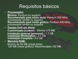 Requisitos básicos Processador:   Mínimo:  Pentium ou superior Recomendado para modo texto : Pentium 200 MHz, processador similar ou superior Recomendado para modo gráfico:  Pentium 400 MHz, processador similar ou superior Espaço livre em disco:   Customizada (custom ) - Mínimo 475 MB Instalação pessoal (personal) -  1.7 GB Instalação Workstation -  2.1 GB Instalação Completa -  5.0 GB Memória RAM:   Mínimo de 64 MB (modo texto) 128 MB (modo gráfico)/ Recomendado 192 MB 