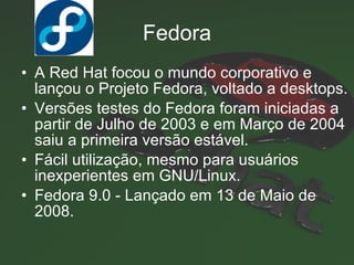 Fedora A Red Hat focou o mundo corporativo e lançou o Projeto Fedora, voltado a desktops. Versões testes do Fedora foram iniciadas a partir de Julho de 2003 e em Março de 2004 saiu a primeira versão estável. Fácil utilização, mesmo para usuários inexperientes em GNU/Linux. Fedora 9.0 - Lançado em  13 de Maio de 2008. 