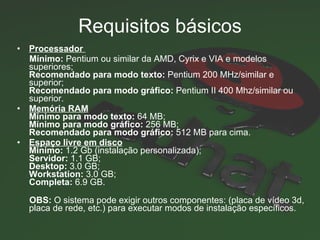 Requisitos básicos Processador  Mínimo:  Pentium ou similar da AMD, Cyrix e VIA e modelos superiores; Recomendado para modo texto:  Pentium 200 MHz/similar e superior; Recomendado para modo gráfico:  Pentium II 400 Mhz/similar ou superior.  Memória RAM Mínimo para modo texto:  64 MB; Mínimo para modo gráfico:  256 MB; Recomendado para modo gráfico:  512 MB para cima.  Espaço livre em disco Minímo:  1.2 Gb (instalação personalizada); Servidor:  1.1 GB; Desktop:  3.0 GB; Workstation:  3.0 GB; Completa:  6.9 GB.  OBS:  O sistema pode exigir outros componentes: (placa de vídeo 3d, placa de rede, etc.) para executar modos de instalação específicos.  