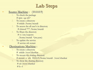 Lab Steps
• Source Machine : (10.0.0.9)
1. To check the package
# rpm –qa nfs*
2. To create a directory
# mkdir /home/murali
3. To access the all user’s in directory
# chmod 777 /home/murali
4. To Share the directory
# vi /etc/exports
/home/murali *(rw,sync)
5. To update the service
# service nfs restart
• Destinations Machine :
1. To create a directory
# mkdir /root/shankar
2. To mount the sharing directory
# mount –t nfs 10.0.0.9:/home/murali /root/shankar
3. To show the sharing directory
# cd /root/shankar
# ls –l
 