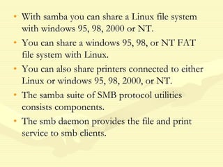 • With samba you can share a Linux file system
with windows 95, 98, 2000 or NT.
• You can share a windows 95, 98, or NT FAT
file system with Linux.
• You can also share printers connected to either
Linux or windows 95, 98, 2000, or NT.
• The samba suite of SMB protocol utilities
consists components.
• The smb daemon provides the file and print
service to smb clients.
 