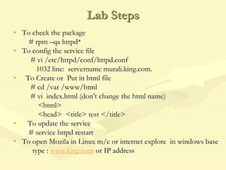 Lab Steps
• To check the package
# rpm –qa httpd*
• To config the service file
# vi /etc/httpd/conf/httpd.conf
1032 line: servername murali.king.com.
• To Create or Put in html file
# cd /var /www/html
# vi index.html (don’t change the html name)
<html>
<head> <title> test </title>
• To update the service
# service httpd restart
• To open Mozila in Linux m/c or internet explore in windows base
type : www.king.com or IP address
 