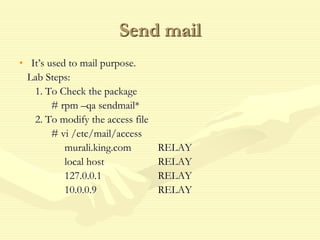 Send mail
• It’s used to mail purpose.
Lab Steps:
1. To Check the package
# rpm –qa sendmail*
2. To modify the access file
# vi /etc/mail/access
murali.king.com RELAY
local host RELAY
127.0.0.1 RELAY
10.0.0.9 RELAY
 