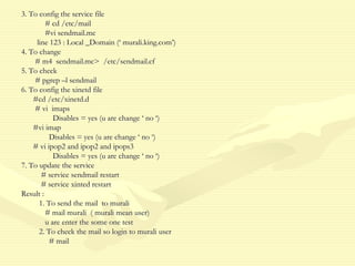3. To config the service file
# cd /etc/mail
#vi sendmail.mc
line 123 : Local _Domain (‘ murali.king.com’)
4. To change
# m4 sendmail.mc> /etc/sendmail.cf
5. To check
# pgrep –l sendmail
6. To config the xinetd file
#cd /etc/xinetd.d
# vi imaps
Disables = yes (u are change ‘ no ‘)
#vi imap
Disables = yes (u are change ‘ no ‘)
# vi ipop2 and ipop2 and ipops3
Disables = yes (u are change ‘ no ‘)
7. To update the service
# service sendmail restart
# service xinted restart
Result :
1. To send the mail to murali
# mail murali ( murali mean user)
u are enter the some one test
2. To check the mail so login to murali user
# mail
 