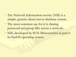 • The Network Information service (NIS) is a
simple, generic client/server database system.
• The most common use for it is sharing
password and group files across a network.
• NIS, developed by SUN Microsystems as part it
its SunOS operating system.
 