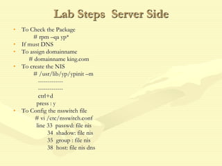 Lab Steps Server Side
• To Check the Package
# rpm –qa yp*
• If must DNS
• To assign domainname
# domainname king.com
• To create the NIS
# /usr/lib/yp/ypinit –m
-------------
-------------
ctrl+d
press : y
• To Config the nsswitch file
# vi /etc/nsswitch.conf
line 33 passwd: file nis
34 shadow: file nis
35 group : file nis
38 host: file nis dns
 