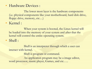 • Hardware Devices :
The lower most layer is the hardware components
(i.e. physical components like your motherboard, hard disk drive,
floppy drive, memory, etc…)
• Kernel :
When your system is booted, the Linux kernel will
be loaded into the memory of your system and after that the
kernel will control the entire operating system.
• Shell :
Shell is an interpreter through which a user can
interact with kernel.
Shell is program or command.
An application program may be a image editor,
word processor, music player, Games, and etc…..
 