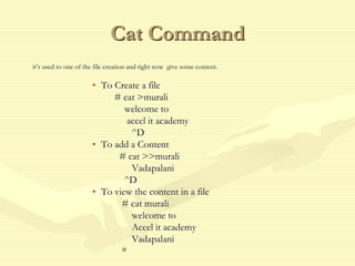 Cat Command
it’s used to one of the file creation and right now give some content.
• To Create a file
# cat >murali
welcome to
accel it academy
^D
• To add a Content
# cat >>murali
Vadapalani
^D
• To view the content in a file
# cat murali
welcome to
Accel it academy
Vadapalani
#
 