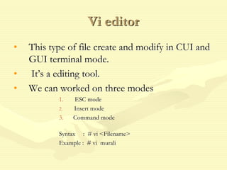 Vi editor
• This type of file create and modify in CUI and
GUI terminal mode.
• It’s a editing tool.
• We can worked on three modes
1. ESC mode
2. Insert mode
3. Command mode
Syntax : # vi <Filename>
Example : # vi murali
 