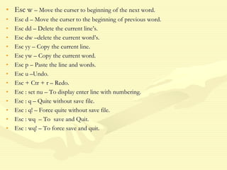 • Esc w – Move the curser to beginning of the next word.
• Esc d – Move the curser to the beginning of previous word.
• Esc dd – Delete the current line’s.
• Esc dw –delete the current word’s.
• Esc yy – Copy the current line.
• Esc yw – Copy the current word.
• Esc p – Paste the line and words.
• Esc u –Undo.
• Esc + Ctr + r – Redo.
• Esc : set nu – To display enter line with numbering.
• Esc : q – Quite without save file.
• Esc : q! – Force quite without save file.
• Esc : wq – To save and Quit.
• Esc : wq! – To force save and quit.
 