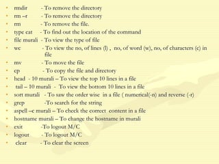 • rmdir - To remove the directory
• rm –r - To remove the directory
• rm - To remove the file.
• type cat - To find out the location of the command
• file murali - To view the type of file
• wc - To view the no, of lines (l) , no, of word (w), no, of characters (c) in
file
• mv - To move the file
• cp - To copy the file and directory
• head - 10 murali – To view the top 10 lines in a file
• tail – 10 murali - To view the bottom 10 lines in a file
• sort murali - To saw the order wise in a file ( numerical(-n) and reverse (-r)
• grep -To search for the string
• aspell –c murali – To check the correct content in a file
• hostname murali – To change the hostname in murali
• exit -To logout M/C
• logout - To logout M/C
• clear - To clear the screen
 