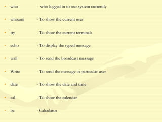 • who - who logged in to our system currently
• whoami - To show the current user
• tty - To show the current terminals
• echo - To display the typed message
• wall - To send the broadcast message
• Write - To send the message in particular user
• date - To show the date and time
• cal - To show the calendar
• bc - Calculator
 
