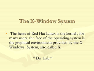 The X-Window System
• The heart of Red Hat Linux is the kernel , for
many users, the face of the operating system is
the graphical environment provided by the X
Windows System, also called X.
“ Do Lab “
 