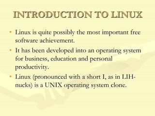 INTRODUCTION TO LINUX
• Linux is quite possibly the most important free
software achievement.
• It has been developed into an operating system
for business, education and personal
productivity.
• Linux (pronounced with a short I, as in LIH-
nucks) is a UNIX operating system clone.
 