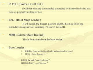 • POST : (Power on self test )
If will test what are commanded connected to the mother board and
they are properly working or not.
• BSL : (Boot Strap Loader )
If will search the correct position and the booting file in the
secondary storage device, normally it’ll search the MBR.
• MBR : (Master Boot Record )
The Information about the boot loader.
• Boot Loader :
1. GRUB – Grant unified boot loader (default install in Linux)
2. LILO - Linux Loader
GRUB file path “ /etc/grub.conf ”
LILO file Path “ /etc/lilo.conf ”
 