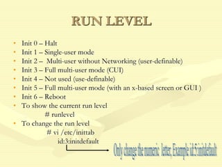 RUN LEVEL
• Init 0 – Halt
• Init 1 – Single-user mode
• Init 2 – Multi-user without Networking (user-definable)
• Init 3 – Full multi-user mode (CUI)
• Init 4 – Not used (use-definable)
• Init 5 – Full multi-user mode (with an x-based screen or GUI )
• Init 6 – Reboot
• To show the current run level
# runlevel
• To change the run level
# vi /etc/inittab
id:3:initdefault
 