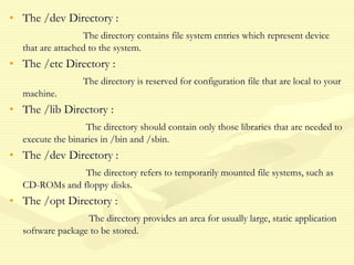 • The /dev Directory :
The directory contains file system entries which represent device
that are attached to the system.
• The /etc Directory :
The directory is reserved for configuration file that are local to your
machine.
• The /lib Directory :
The directory should contain only those libraries that are needed to
execute the binaries in /bin and /sbin.
• The /dev Directory :
The directory refers to temporarily mounted file systems, such as
CD-ROMs and floppy disks.
• The /opt Directory :
The directory provides an area for usually large, static application
software package to be stored.
 
