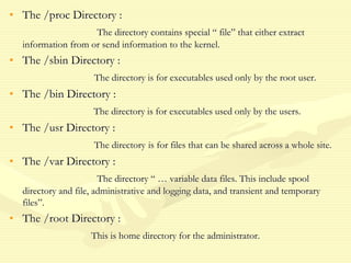 • The /proc Directory :
The directory contains special “ file” that either extract
information from or send information to the kernel.
• The /sbin Directory :
The directory is for executables used only by the root user.
• The /bin Directory :
The directory is for executables used only by the users.
• The /usr Directory :
The directory is for files that can be shared across a whole site.
• The /var Directory :
The directory “ … variable data files. This include spool
directory and file, administrative and logging data, and transient and temporary
files”.
• The /root Directory :
This is home directory for the administrator.
 