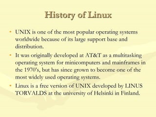 History of Linux
• UNIX is one of the most popular operating systems
worldwide because of its large support base and
distribution.
• It was originally developed at AT&T as a multitasking
operating system for minicomputers and mainframes in
the 1970’s, but has since grown to become one of the
most widely used operating systems.
• Linux is a free version of UNIX developed by LINUS
TORVALDS at the university of Helsinki in Finland.
 