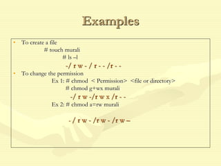 Examples
• To create a file
# touch murali
# ls –l
-/ r w - / r - - /r - -
• To change the permission
Ex 1: # chmod < Permission> <file or directory>
# chmod g+wx murali
-/ r w -/r w x /r - -
Ex 2: # chmod a=rw murali
- / r w - /r w - /r w –
 