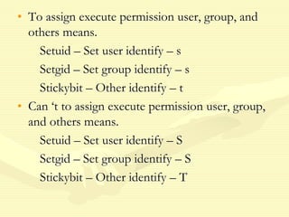 • To assign execute permission user, group, and
others means.
Setuid – Set user identify – s
Setgid – Set group identify – s
Stickybit – Other identify – t
• Can ‘t to assign execute permission user, group,
and others means.
Setuid – Set user identify – S
Setgid – Set group identify – S
Stickybit – Other identify – T
 