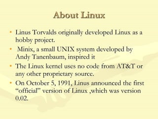 About Linux
• Linus Torvalds originally developed Linux as a
hobby project.
• Minix, a small UNIX system developed by
Andy Tanenbaum, inspired it
• The Linux kernel uses no code from AT&T or
any other proprietary source.
• On October 5, 1991, Linus announced the first
“official” version of Linux ,which was version
0.02.
 