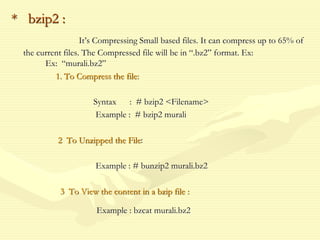 * bzip2 :
It’s Compressing Small based files. It can compress up to 65% of
the current files. The Compressed file will be in “.bz2” format. Ex:
Ex: “murali.bz2”
1. To Compress the file:
Syntax : # bzip2 <Filename>
Example : # bzip2 murali
2 To Unzipped the File:
Example : # bunzip2 murali.bz2
3 To View the content in a bzip file :
Example : bzcat murali.bz2
 