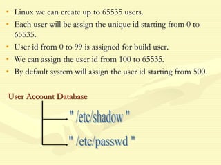 • Linux we can create up to 65535 users.
• Each user will be assign the unique id starting from 0 to
65535.
• User id from 0 to 99 is assigned for build user.
• We can assign the user id from 100 to 65535.
• By default system will assign the user id starting from 500.
User Account Database
 