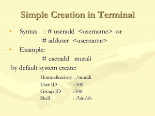 Simple Creation in Terminal
• Syntax : # useradd <username> or
# adduser <username>
• Example:
# useradd murali
by default system create:
Home directory : /murali
User ID : 500
Group ID : 500
Shell : /bin/sh
 