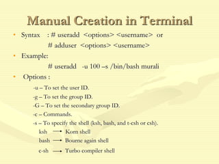 Manual Creation in Terminal
• Syntax : # useradd <options> <username> or
# adduser <options> <username>
• Example:
# useradd -u 100 –s /bin/bash murali
• Options :
-u – To set the user ID.
-g – To set the group ID.
-G – To set the secondary group ID.
-c – Commands.
-s – To specify the shell (ksh, bash, and t-csh or csh).
ksh Korn shell
bash Bourne again shell
c-sh Turbo compiler shell
 